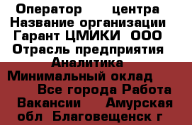 Оператор Call-центра › Название организации ­ Гарант-ЦМИКИ, ООО › Отрасль предприятия ­ Аналитика › Минимальный оклад ­ 17 000 - Все города Работа » Вакансии   . Амурская обл.,Благовещенск г.